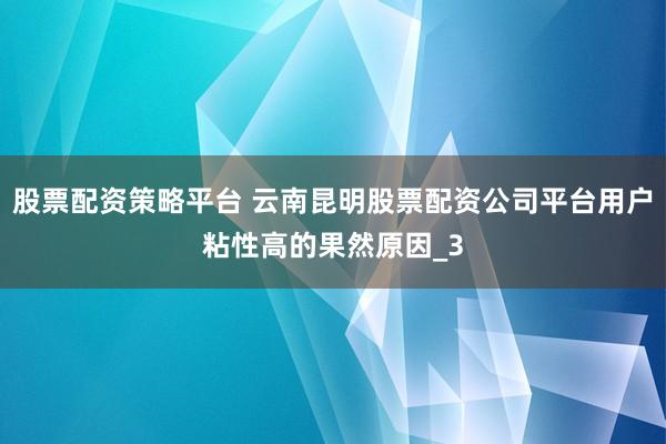 股票配资策略平台 云南昆明股票配资公司平台用户粘性高的果然原因_3
