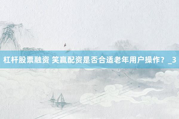 杠杆股票融资 笑赢配资是否合适老年用户操作？_3