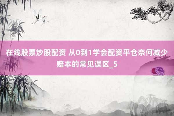 在线股票炒股配资 从0到1学会配资平仓奈何减少赔本的常见误区_5