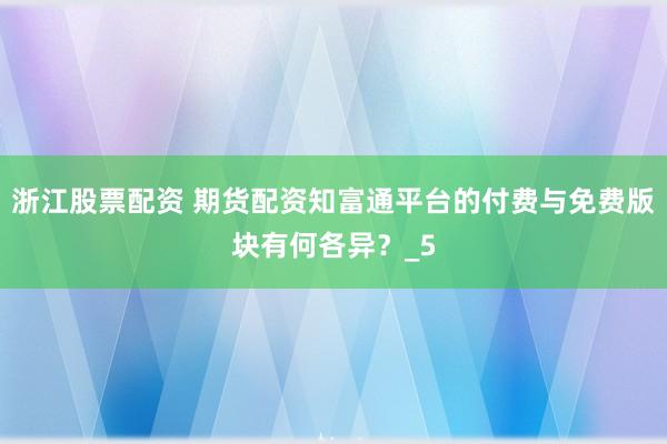 浙江股票配资 期货配资知富通平台的付费与免费版块有何各异？_5
