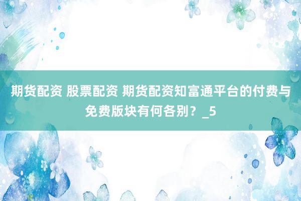 期货配资 股票配资 期货配资知富通平台的付费与免费版块有何各别？_5