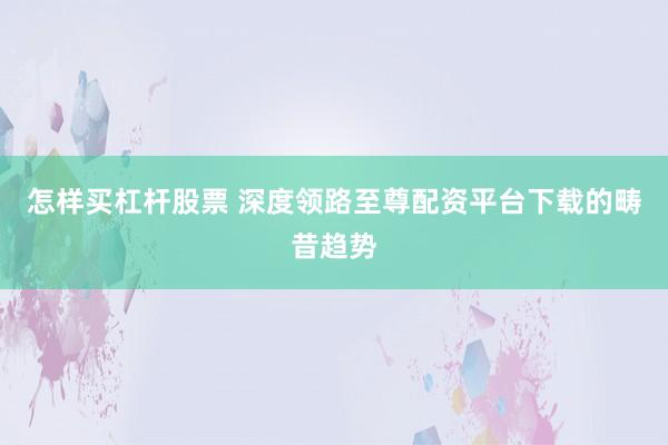 怎样买杠杆股票 深度领路至尊配资平台下载的畴昔趋势