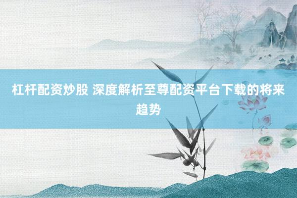 杠杆配资炒股 深度解析至尊配资平台下载的将来趋势