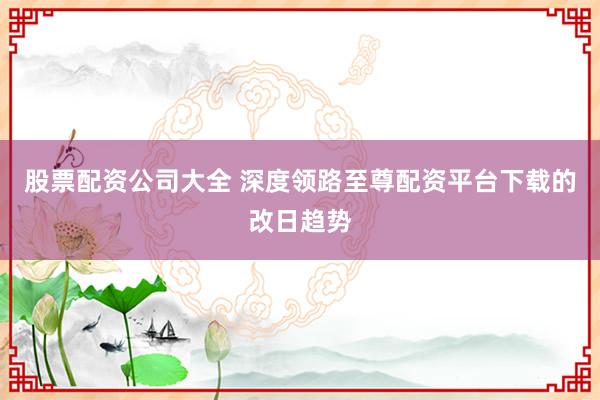 股票配资公司大全 深度领路至尊配资平台下载的改日趋势