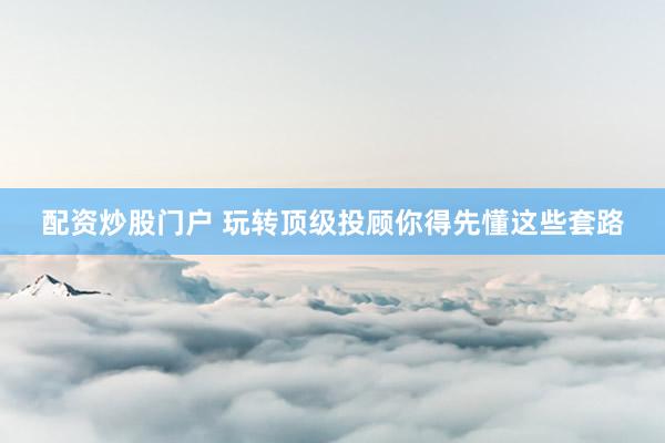 配资炒股门户 玩转顶级投顾你得先懂这些套路
