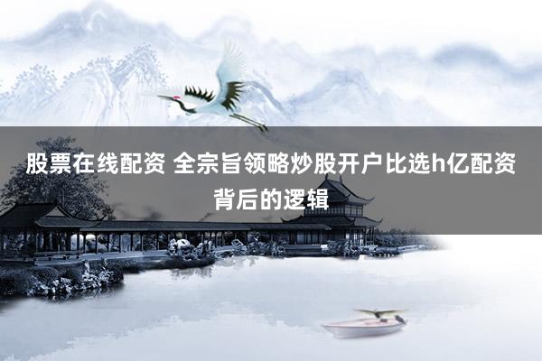 股票在线配资 全宗旨领略炒股开户比选h亿配资背后的逻辑