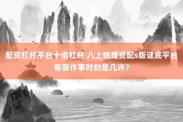 配资杠杆平台十倍杠杆 八上物理资配s版谜底平台客服作事时刻是几许？
