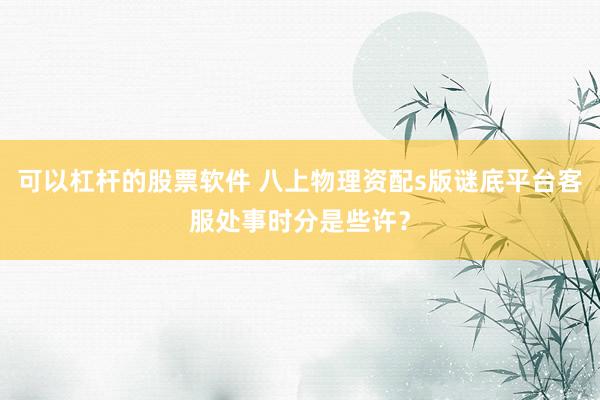 可以杠杆的股票软件 八上物理资配s版谜底平台客服处事时分是些许？