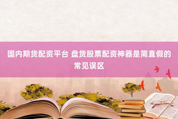 国内期货配资平台 盘货股票配资神器是简直假的常见误区