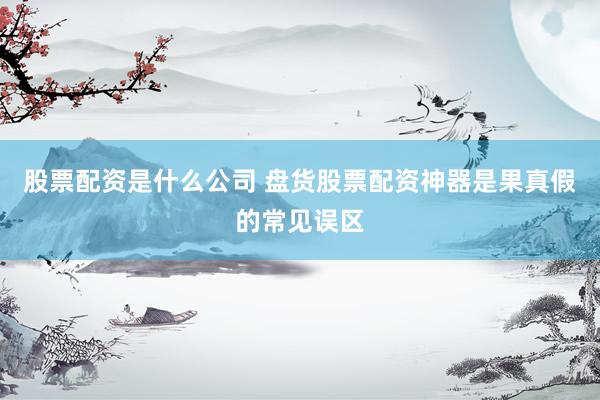 股票配资是什么公司 盘货股票配资神器是果真假的常见误区