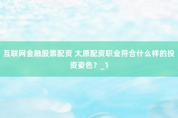 互联网金融股票配资 太原配资职业符合什么样的投资姿色？_1