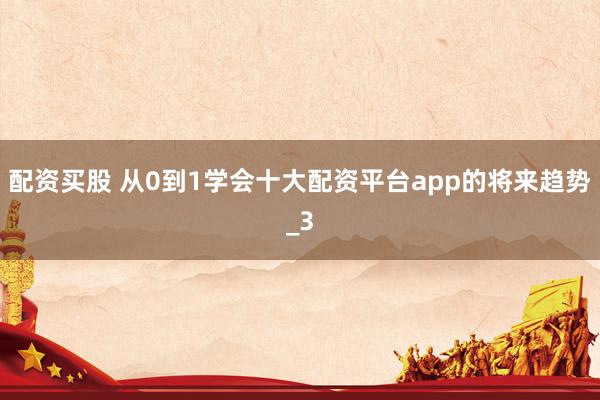 配资买股 从0到1学会十大配资平台app的将来趋势_3