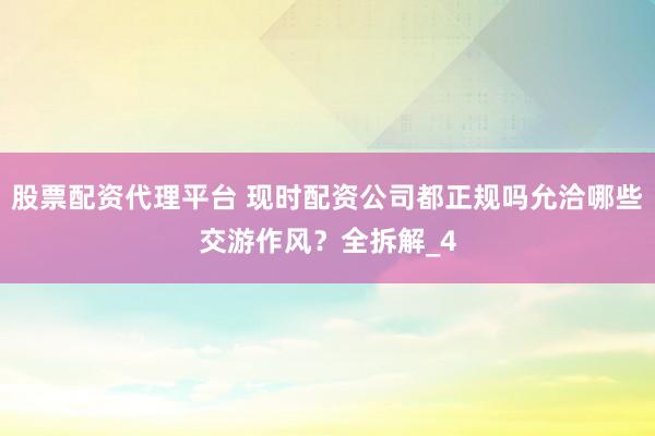股票配资代理平台 现时配资公司都正规吗允洽哪些交游作风？全拆解_4