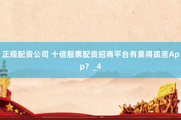 正规配资公司 十倍股票配资招商平台有莫得孤苦App？_4