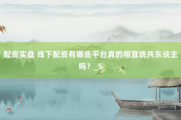 配资实盘 线下配资有哪些平台真的相宜统共东谈主吗？_5