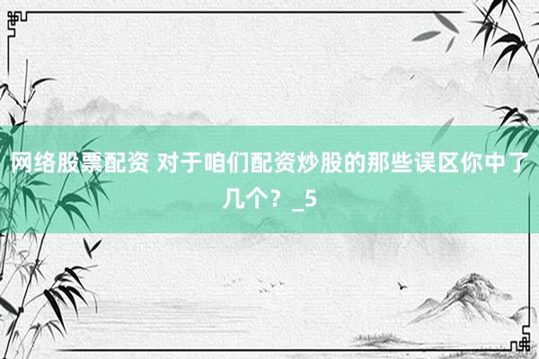 网络股票配资 对于咱们配资炒股的那些误区你中了几个？_5