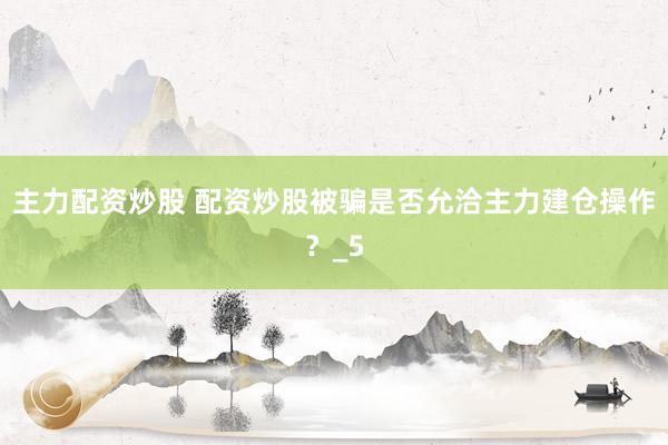 主力配资炒股 配资炒股被骗是否允洽主力建仓操作？_5