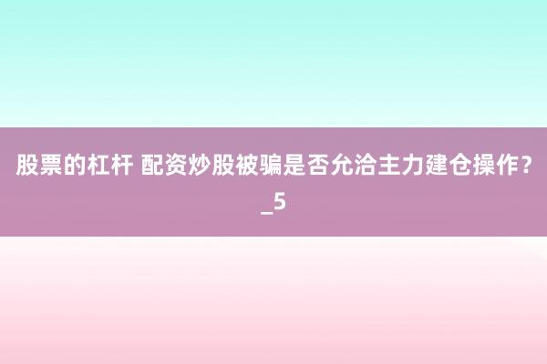 股票的杠杆 配资炒股被骗是否允洽主力建仓操作？_5