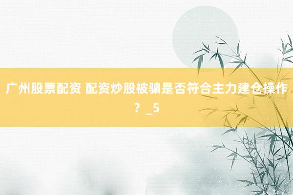 广州股票配资 配资炒股被骗是否符合主力建仓操作？_5