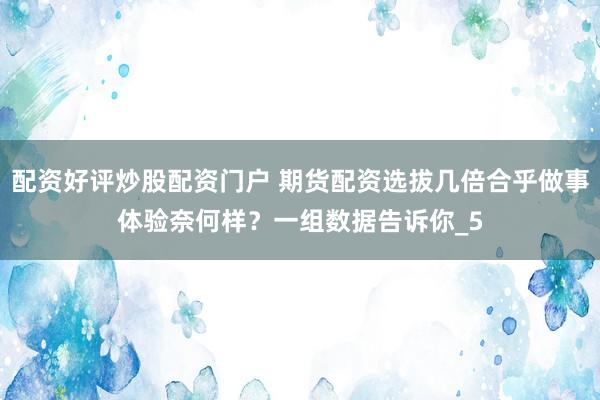 配资好评炒股配资门户 期货配资选拔几倍合乎做事体验奈何样？一组数据告诉你_5
