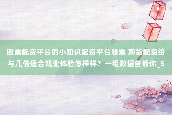股票配资平台的小知识配资平台股票 期货配资给与几倍适合就业体验怎样样？一组数据告诉你_5