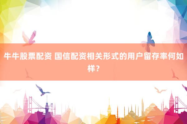 牛牛股票配资 国信配资相关形式的用户留存率何如样？