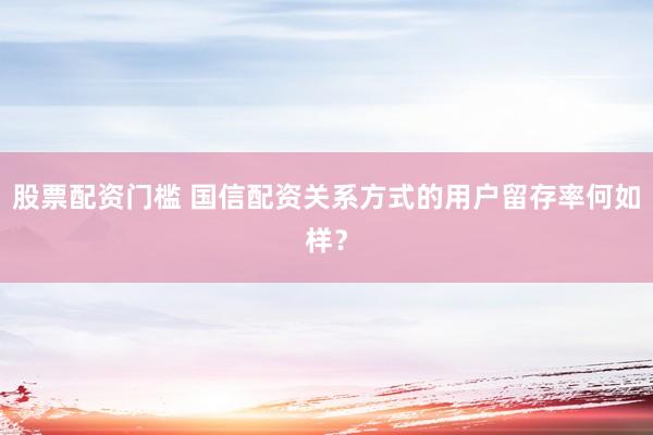 股票配资门槛 国信配资关系方式的用户留存率何如样？