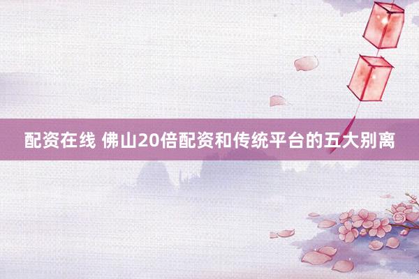 配资在线 佛山20倍配资和传统平台的五大别离
