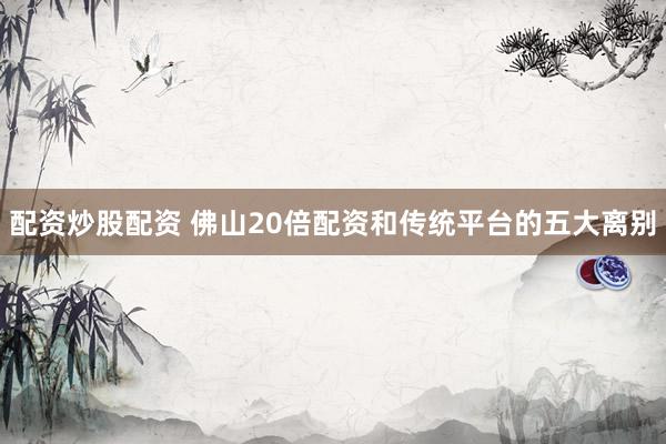配资炒股配资 佛山20倍配资和传统平台的五大离别