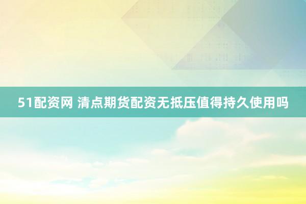 51配资网 清点期货配资无抵压值得持久使用吗