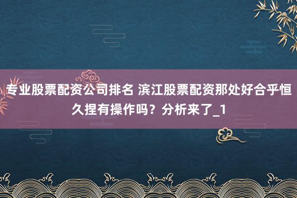 专业股票配资公司排名 滨江股票配资那处好合乎恒久捏有操作吗？分析来了_1