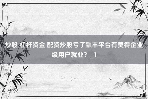 炒股 杠杆资金 配资炒股亏了融丰平台有莫得企业级用户就业？_1