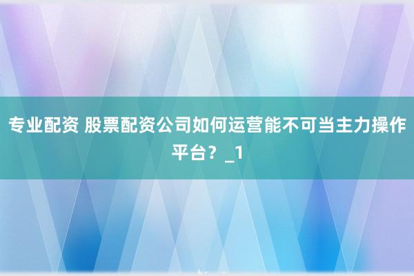专业配资 股票配资公司如何运营能不可当主力操作平台？_1