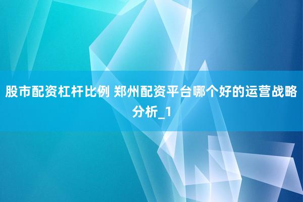 股市配资杠杆比例 郑州配资平台哪个好的运营战略分析_1