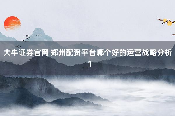 大牛证券官网 郑州配资平台哪个好的运营战略分析_1