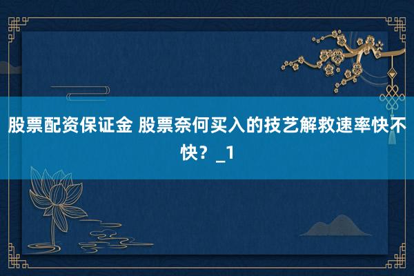 股票配资保证金 股票奈何买入的技艺解救速率快不快？_1