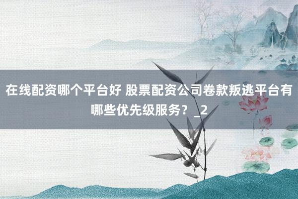 在线配资哪个平台好 股票配资公司卷款叛逃平台有哪些优先级服务？_2