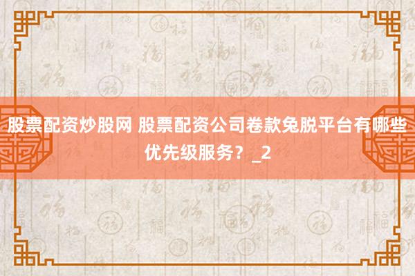 股票配资炒股网 股票配资公司卷款兔脱平台有哪些优先级服务？_2