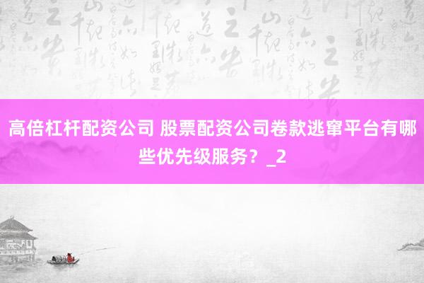 高倍杠杆配资公司 股票配资公司卷款逃窜平台有哪些优先级服务？_2