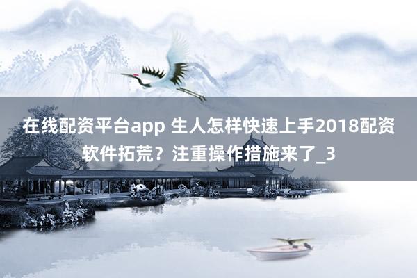 在线配资平台app 生人怎样快速上手2018配资软件拓荒？注重操作措施来了_3
