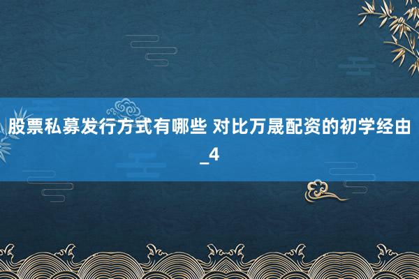 股票私募发行方式有哪些 对比万晟配资的初学经由_4
