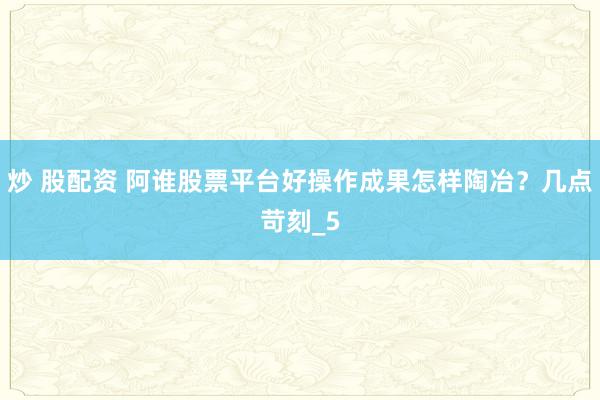 炒 股配资 阿谁股票平台好操作成果怎样陶冶？几点苛刻_5
