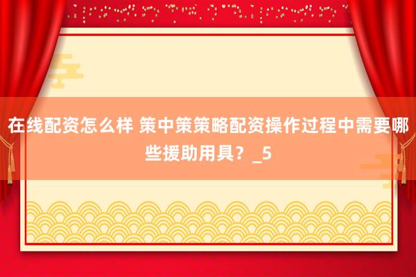 在线配资怎么样 策中策策略配资操作过程中需要哪些援助用具？_5