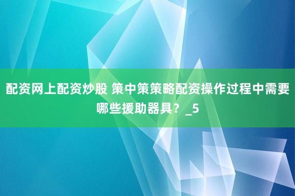配资网上配资炒股 策中策策略配资操作过程中需要哪些援助器具？_5