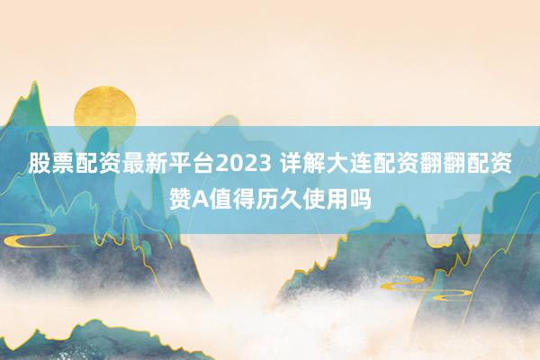 股票配资最新平台2023 详解大连配资翻翻配资赞A值得历久使用吗