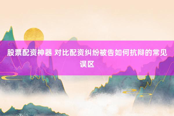 股票配资神器 对比配资纠纷被告如何抗辩的常见误区