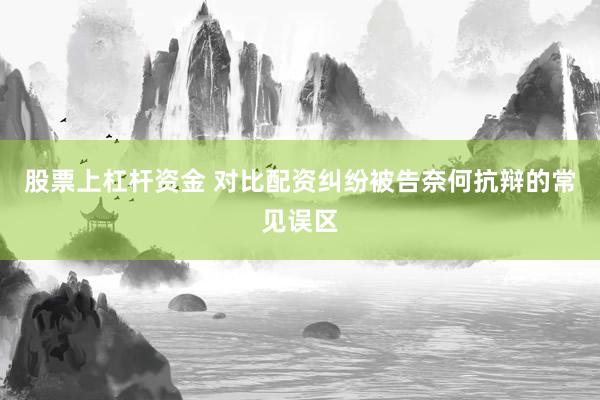 股票上杠杆资金 对比配资纠纷被告奈何抗辩的常见误区