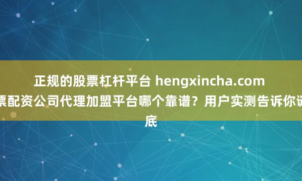 正规的股票杠杆平台 hengxincha.com 股票配资公司代理加盟平台哪个靠谱？用户实测告诉你谜底