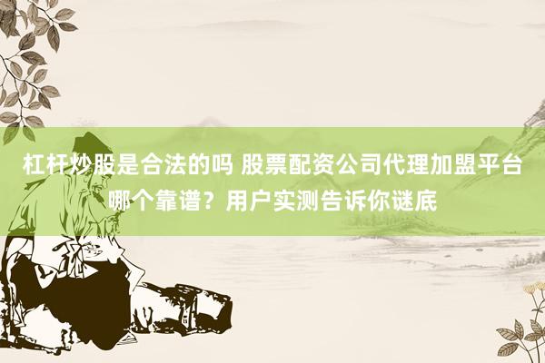 杠杆炒股是合法的吗 股票配资公司代理加盟平台哪个靠谱？用户实测告诉你谜底