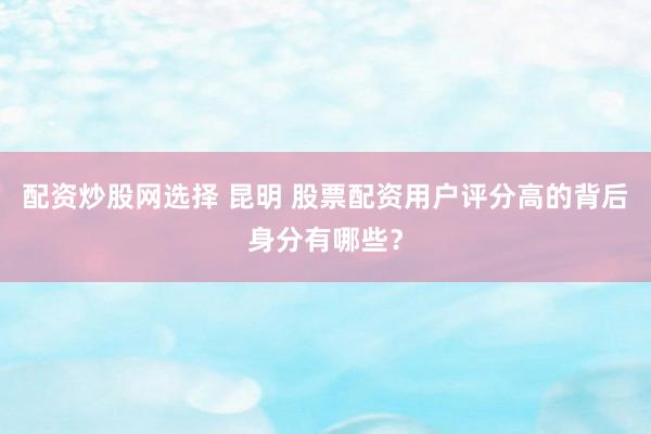 配资炒股网选择 昆明 股票配资用户评分高的背后身分有哪些？